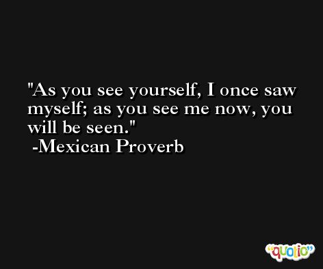 As you see yourself, I once saw myself; as you see me now, you will be seen. -Mexican Proverb