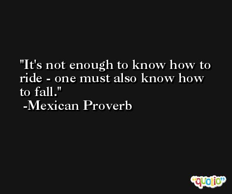 It's not enough to know how to ride - one must also know how to fall. -Mexican Proverb