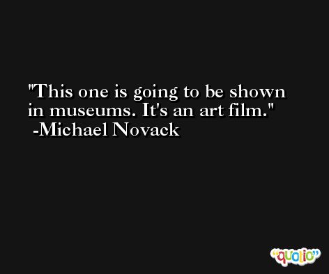 This one is going to be shown in museums. It's an art film. -Michael Novack