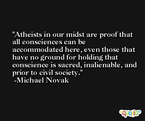 Atheists in our midst are proof that all consciences can be accommodated here, even those that have no ground for holding that conscience is sacred, inalienable, and prior to civil society. -Michael Novak