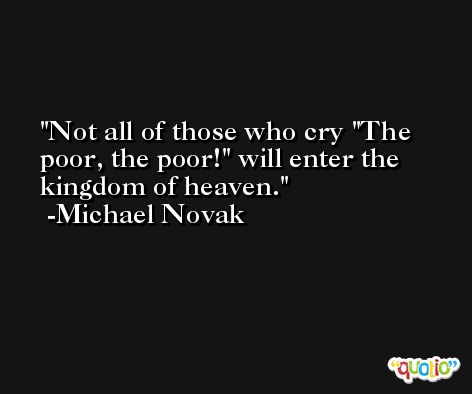 Not all of those who cry 'The poor, the poor!' will enter the kingdom of heaven. -Michael Novak