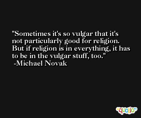 Sometimes it's so vulgar that it's not particularly good for religion. But if religion is in everything, it has to be in the vulgar stuff, too. -Michael Novak