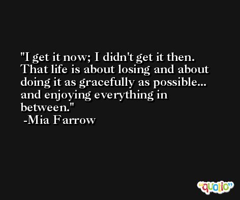 I get it now; I didn't get it then. That life is about losing and about doing it as gracefully as possible... and enjoying everything in between. -Mia Farrow