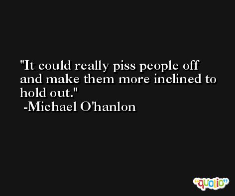 It could really piss people off and make them more inclined to hold out. -Michael O'hanlon