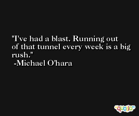 I've had a blast. Running out of that tunnel every week is a big rush. -Michael O'hara