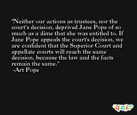 Neither our actions as trustees, nor the court's decision, deprived Jane Pope of so much as a dime that she was entitled to. If Jane Pope appeals the court's decision, we are confident that the Superior Court and appellate courts will reach the same decision, because the law and the facts remain the same. -Art Pope
