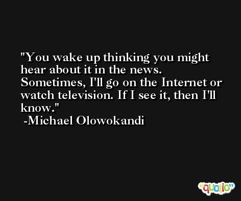 You wake up thinking you might hear about it in the news. Sometimes, I'll go on the Internet or watch television. If I see it, then I'll know. -Michael Olowokandi