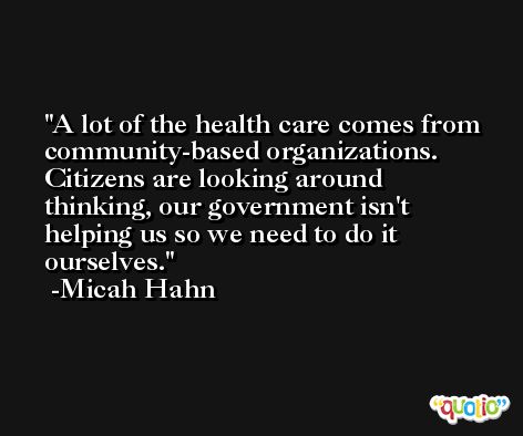 A lot of the health care comes from community-based organizations. Citizens are looking around thinking, our government isn't helping us so we need to do it ourselves. -Micah Hahn