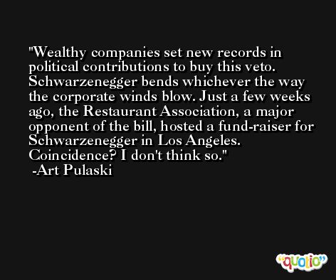Wealthy companies set new records in political contributions to buy this veto. Schwarzenegger bends whichever the way the corporate winds blow. Just a few weeks ago, the Restaurant Association, a major opponent of the bill, hosted a fund-raiser for Schwarzenegger in Los Angeles. Coincidence? I don't think so. -Art Pulaski