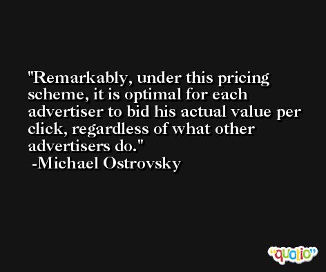 Remarkably, under this pricing scheme, it is optimal for each advertiser to bid his actual value per click, regardless of what other advertisers do. -Michael Ostrovsky