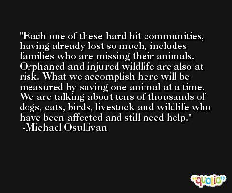 Each one of these hard hit communities, having already lost so much, includes families who are missing their animals. Orphaned and injured wildlife are also at risk. What we accomplish here will be measured by saving one animal at a time. We are talking about tens of thousands of dogs, cats, birds, livestock and wildlife who have been affected and still need help. -Michael Osullivan