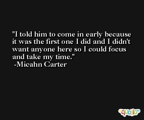 I told him to come in early because it was the first one I did and I didn't want anyone here so I could focus and take my time. -Micahn Carter