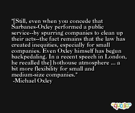 [Still, even when you concede that Sarbanes-Oxley performed a public service--by spurring companies to clean up their acts--the fact remains that the law has created inequities, especially for small companies. Even Oxley himself has begun backpedaling. In a recent speech in London, he recalled the] hothouse atmosphere ... a bit more flexibility for small and medium-size companies. -Michael Oxley