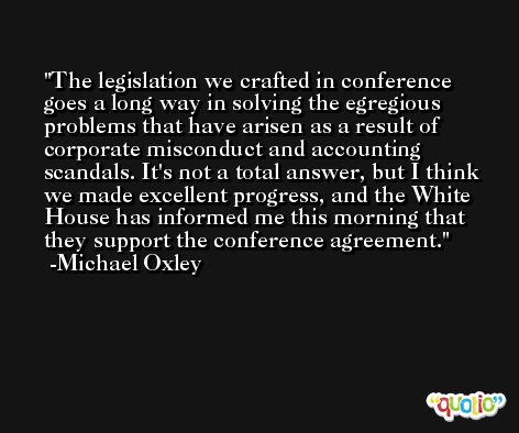 The legislation we crafted in conference goes a long way in solving the egregious problems that have arisen as a result of corporate misconduct and accounting scandals. It's not a total answer, but I think we made excellent progress, and the White House has informed me this morning that they support the conference agreement. -Michael Oxley