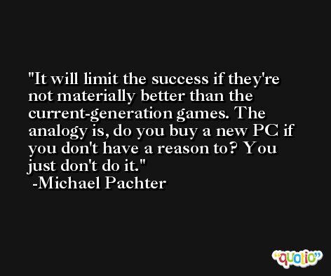 It will limit the success if they're not materially better than the current-generation games. The analogy is, do you buy a new PC if you don't have a reason to? You just don't do it. -Michael Pachter