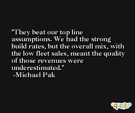 They beat our top line assumptions. We had the strong build rates, but the overall mix, with the low fleet sales, meant the quality of those revenues were underestimated. -Michael Pak