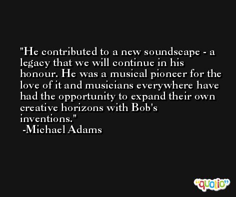 He contributed to a new soundscape - a legacy that we will continue in his honour. He was a musical pioneer for the love of it and musicians everywhere have had the opportunity to expand their own creative horizons with Bob's inventions. -Michael Adams
