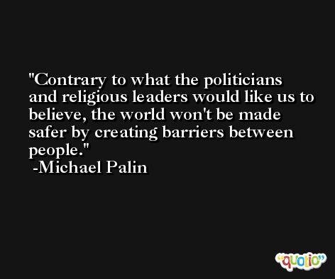 Contrary to what the politicians and religious leaders would like us to believe, the world won't be made safer by creating barriers between people. -Michael Palin