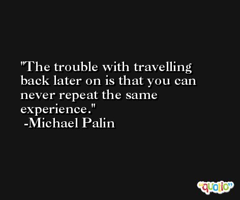 The trouble with travelling back later on is that you can never repeat the same experience. -Michael Palin