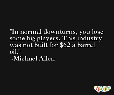 In normal downturns, you lose some big players. This industry was not built for $62 a barrel oil. -Michael Allen