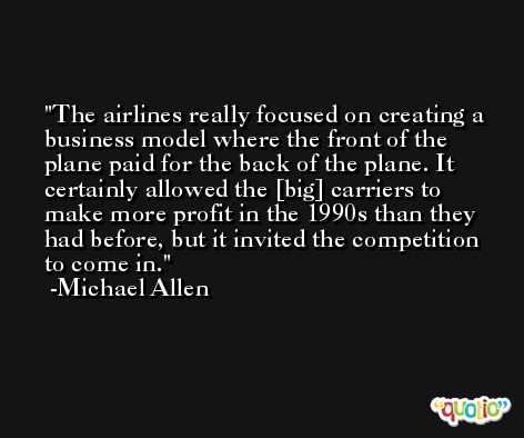The airlines really focused on creating a business model where the front of the plane paid for the back of the plane. It certainly allowed the [big] carriers to make more profit in the 1990s than they had before, but it invited the competition to come in. -Michael Allen