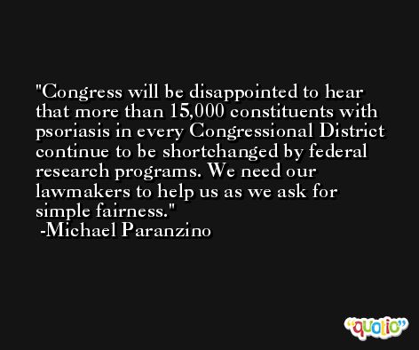 Congress will be disappointed to hear that more than 15,000 constituents with psoriasis in every Congressional District continue to be shortchanged by federal research programs. We need our lawmakers to help us as we ask for simple fairness. -Michael Paranzino
