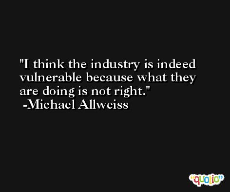 I think the industry is indeed vulnerable because what they are doing is not right. -Michael Allweiss