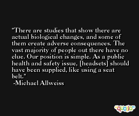 There are studies that show there are actual biological changes, and some of them create adverse consequences. The vast majority of people out there have no clue. Our position is simple. As a public health and safety issue, [headsets] should have been supplied, like using a seat belt. -Michael Allweiss