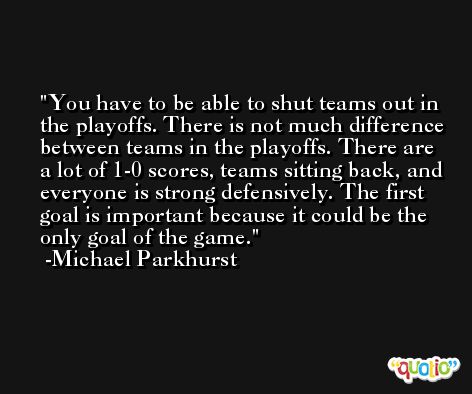 You have to be able to shut teams out in the playoffs. There is not much difference between teams in the playoffs. There are a lot of 1-0 scores, teams sitting back, and everyone is strong defensively. The first goal is important because it could be the only goal of the game. -Michael Parkhurst