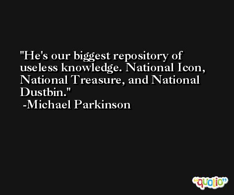 He's our biggest repository of useless knowledge. National Icon, National Treasure, and National Dustbin. -Michael Parkinson