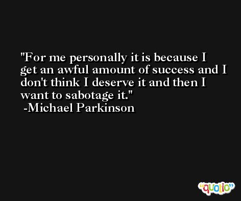 For me personally it is because I get an awful amount of success and I don't think I deserve it and then I want to sabotage it. -Michael Parkinson