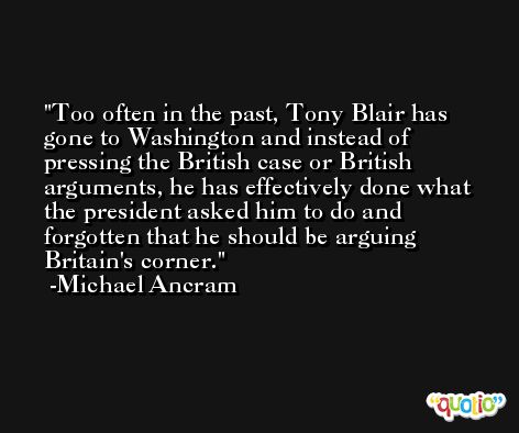 Too often in the past, Tony Blair has gone to Washington and instead of pressing the British case or British arguments, he has effectively done what the president asked him to do and forgotten that he should be arguing Britain's corner. -Michael Ancram