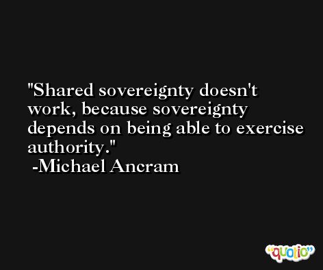 Shared sovereignty doesn't work, because sovereignty depends on being able to exercise authority. -Michael Ancram