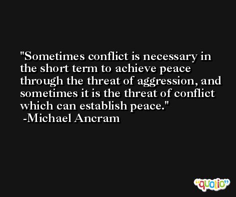 Sometimes conflict is necessary in the short term to achieve peace through the threat of aggression, and sometimes it is the threat of conflict which can establish peace. -Michael Ancram