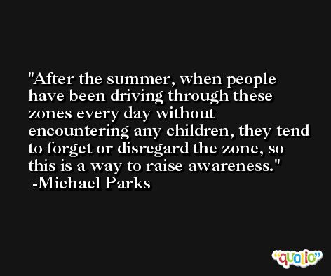After the summer, when people have been driving through these zones every day without encountering any children, they tend to forget or disregard the zone, so this is a way to raise awareness. -Michael Parks