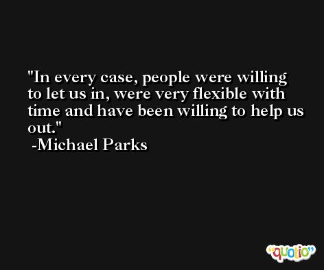 In every case, people were willing to let us in, were very flexible with time and have been willing to help us out. -Michael Parks