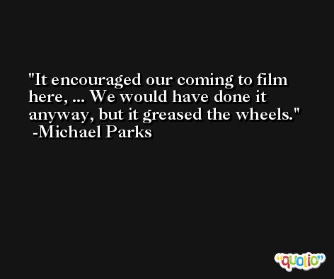 It encouraged our coming to film here, ... We would have done it anyway, but it greased the wheels. -Michael Parks