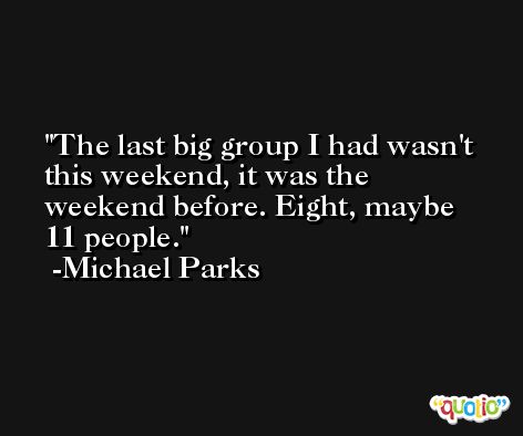 The last big group I had wasn't this weekend, it was the weekend before. Eight, maybe 11 people. -Michael Parks