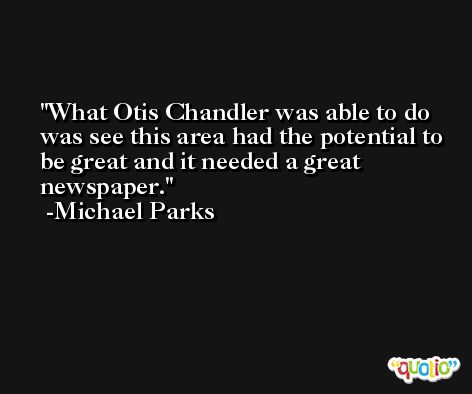 What Otis Chandler was able to do was see this area had the potential to be great and it needed a great newspaper. -Michael Parks