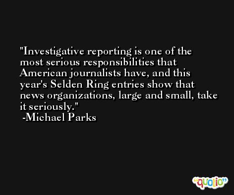 Investigative reporting is one of the most serious responsibilities that American journalists have, and this year's Selden Ring entries show that news organizations, large and small, take it seriously. -Michael Parks