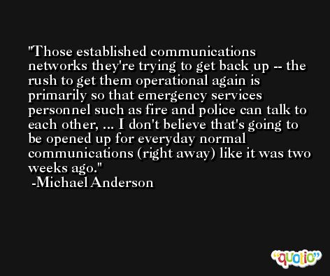 Those established communications networks they're trying to get back up -- the rush to get them operational again is primarily so that emergency services personnel such as fire and police can talk to each other, ... I don't believe that's going to be opened up for everyday normal communications (right away) like it was two weeks ago. -Michael Anderson