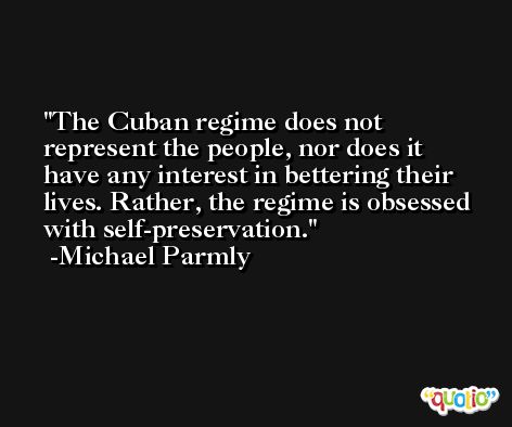 The Cuban regime does not represent the people, nor does it have any interest in bettering their lives. Rather, the regime is obsessed with self-preservation. -Michael Parmly
