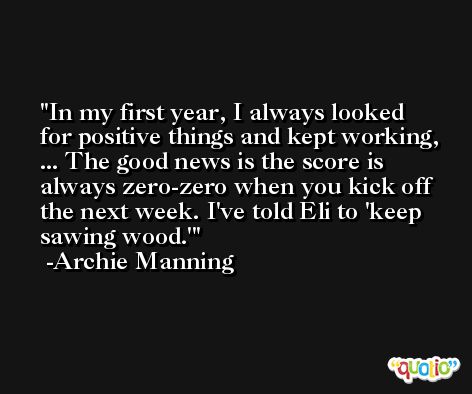 In my first year, I always looked for positive things and kept working, ... The good news is the score is always zero-zero when you kick off the next week. I've told Eli to 'keep sawing wood.' -Archie Manning