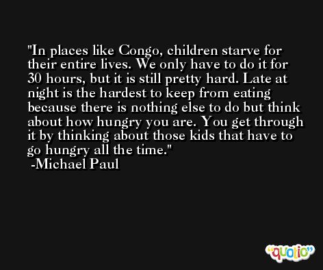 In places like Congo, children starve for their entire lives. We only have to do it for 30 hours, but it is still pretty hard. Late at night is the hardest to keep from eating because there is nothing else to do but think about how hungry you are. You get through it by thinking about those kids that have to go hungry all the time. -Michael Paul