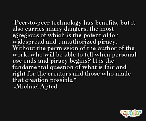 Peer-to-peer technology has benefits, but it also carries many dangers, the most egregious of which is the potential for widespread and unauthorized piracy. Without the permission of the author of the work, who will be able to tell when personal use ends and piracy begins? It is the fundamental question of what is fair and right for the creators and those who made that creation possible. -Michael Apted