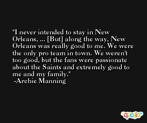 I never intended to stay in New Orleans, ... [But] along the way, New Orleans was really good to me. We were the only pro team in town. We weren't too good, but the fans were passionate about the Saints and extremely good to me and my family. -Archie Manning
