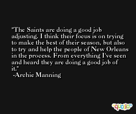 The Saints are doing a good job adjusting. I think their focus is on trying to make the best of their season, but also to try and help the people of New Orleans in the process. From everything I've seen and heard they are doing a good job of it. -Archie Manning