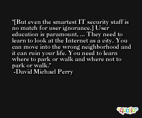 [But even the smartest IT security staff is no match for user ignorance.] User education is paramount, ... They need to learn to look at the Internet as a city. You can move into the wrong neighborhood and it can ruin your life. You need to learn where to park or walk and where not to park or walk. -David Michael Perry