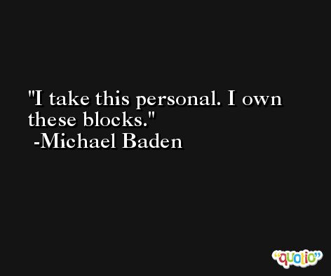 I take this personal. I own these blocks. -Michael Baden