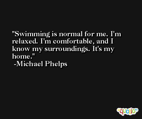 Swimming is normal for me. I'm relaxed. I'm comfortable, and I know my surroundings. It's my home. -Michael Phelps